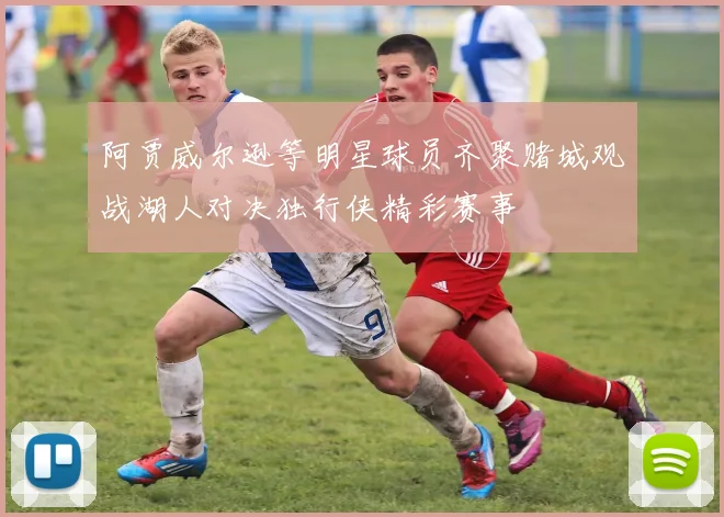 阿贾威尔逊等明星球员齐聚赌城观战湖人对决独行侠精彩赛事