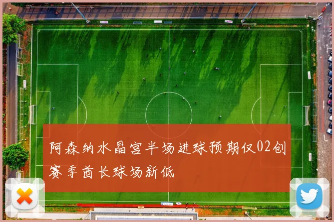 阿森纳水晶宫半场进球预期仅02创赛季酋长球场新低