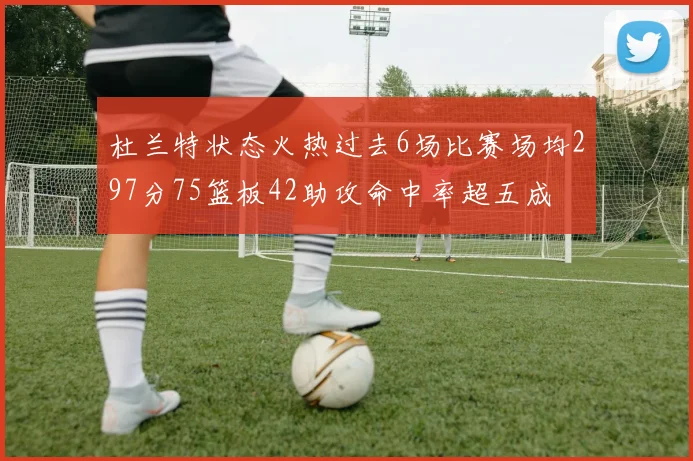 杜兰特状态火热过去6场比赛场均297分75篮板42助攻命中率超五成