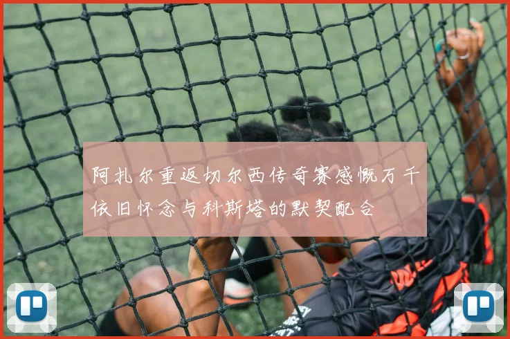 阿扎尔重返切尔西传奇赛感慨万千依旧怀念与科斯塔的默契配合