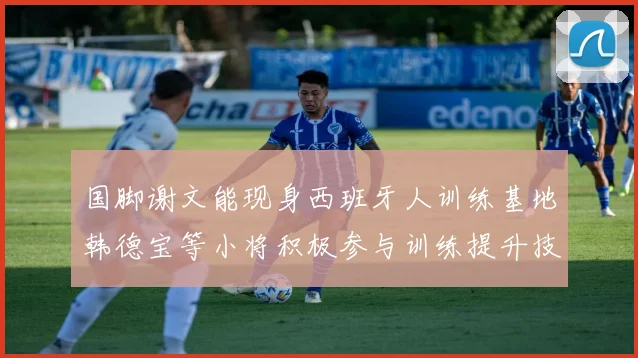 国脚谢文能现身西班牙人训练基地韩德宝等小将积极参与训练提升技艺