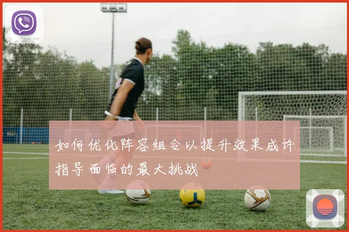 如何优化阵容组合以提升效果成许指导面临的最大挑战