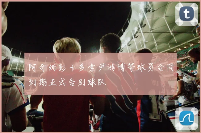 阿奇姆彭卡多索尹鸿博等球员合同到期正式告别球队