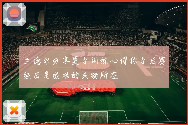 兰德尔分享夏季训练心得称季后赛经历是成功的关键所在