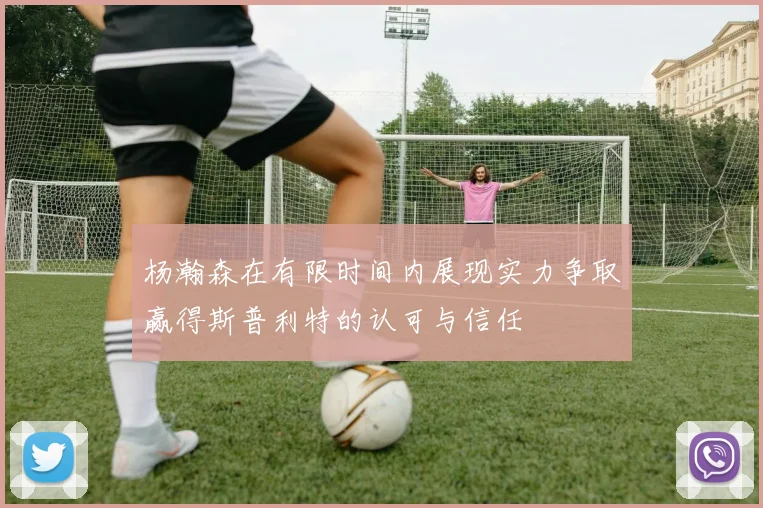 杨瀚森在有限时间内展现实力争取赢得斯普利特的认可与信任