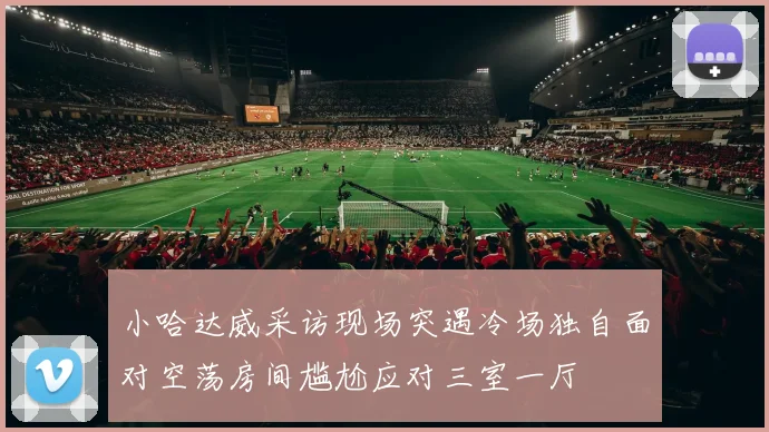 小哈达威采访现场突遇冷场独自面对空荡房间尴尬应对三室一厅