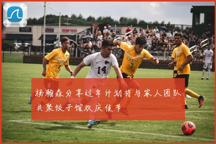 杨瀚森分享过年计划将与家人团队共聚饺子馆欢庆佳节