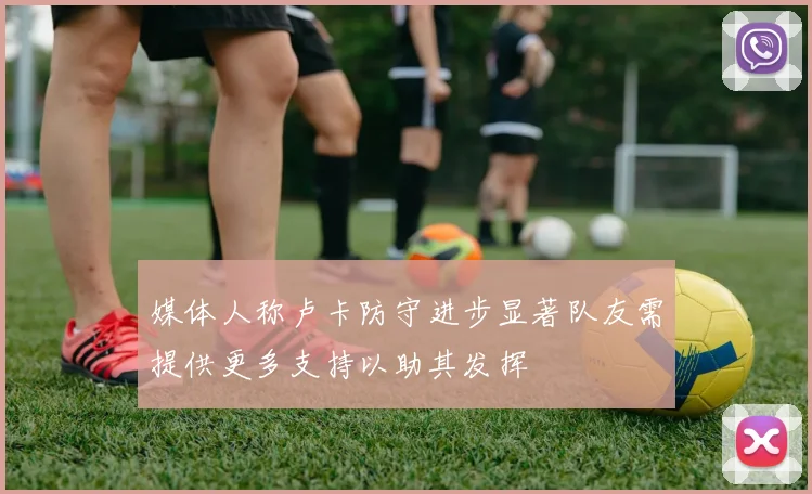 媒体人称卢卡防守进步显著队友需提供更多支持以助其发挥
