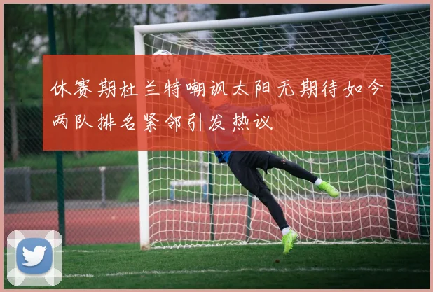 休赛期杜兰特嘲讽太阳无期待如今两队排名紧邻引发热议
