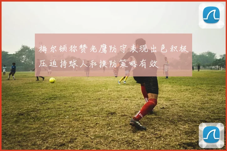 梅尔顿称赞老鹰防守表现出色积极压迫持球人和换防策略有效