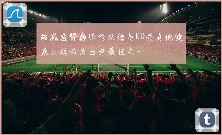 路威盛赞巅峰伦纳德与KD并肩他健康出战必为当世最佳之一