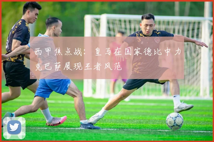 西甲焦点战：皇马在国家德比中力克巴萨展现王者风范