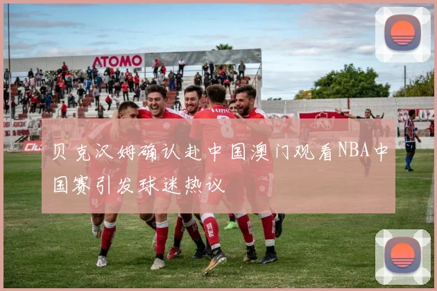 贝克汉姆确认赴中国澳门观看NBA中国赛引发球迷热议