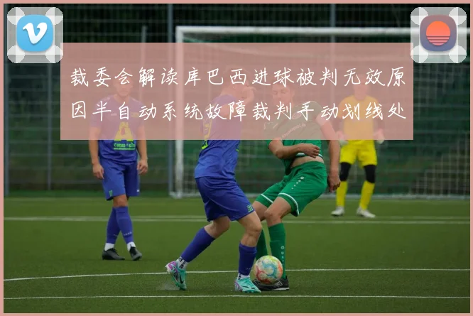 裁委会解读库巴西进球被判无效原因半自动系统故障裁判手动划线处理