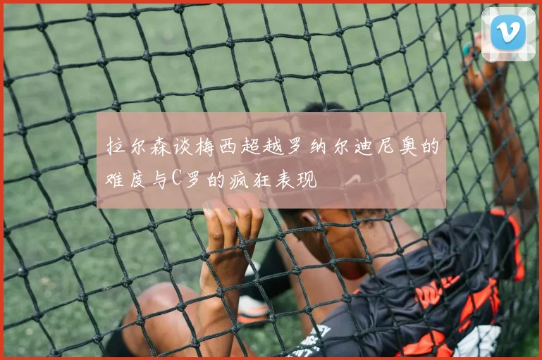 拉尔森谈梅西超越罗纳尔迪尼奥的难度与C罗的疯狂表现