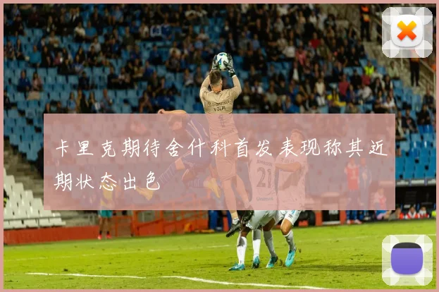 卡里克期待舍什科首发表现称其近期状态出色