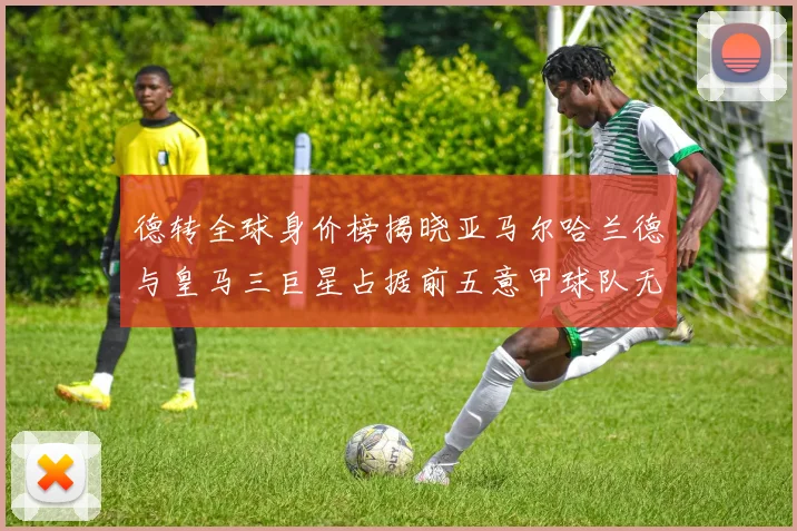 德转全球身价榜揭晓亚马尔哈兰德与皇马三巨星占据前五意甲球队无缘前二十