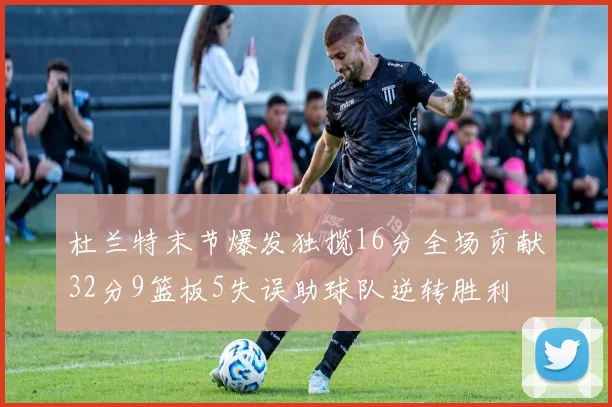 杜兰特末节爆发独揽16分全场贡献32分9篮板5失误助球队逆转胜利