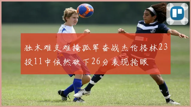 独木难支难掩孤军奋战杰伦格林23投11中依然砍下26分表现抢眼