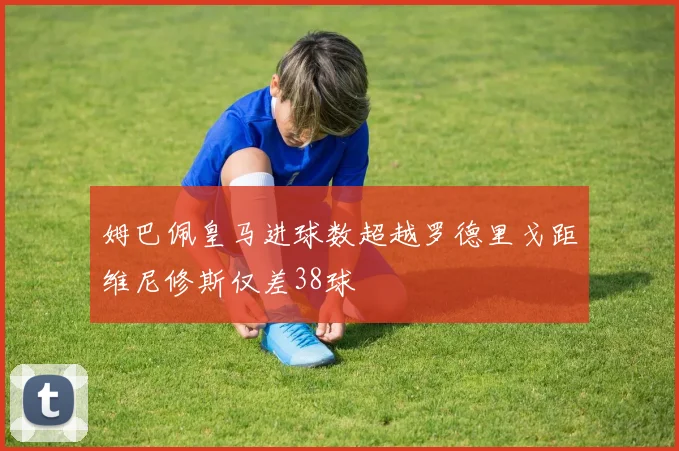 姆巴佩皇马进球数超越罗德里戈距维尼修斯仅差38球