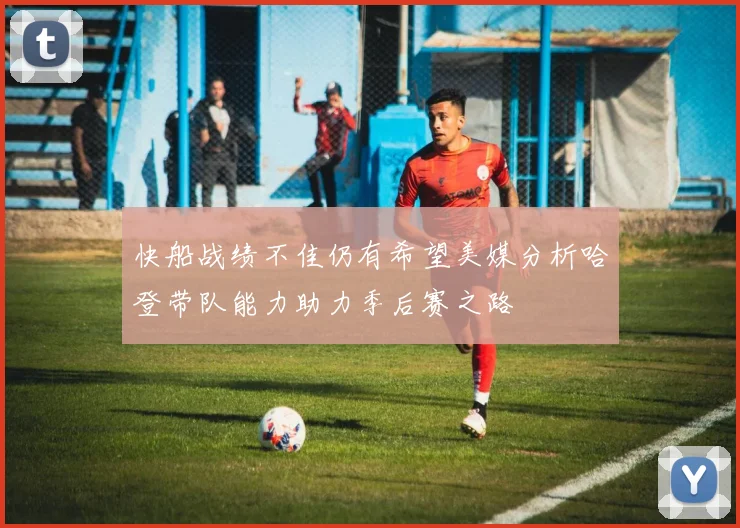 快船战绩不佳仍有希望美媒分析哈登带队能力助力季后赛之路