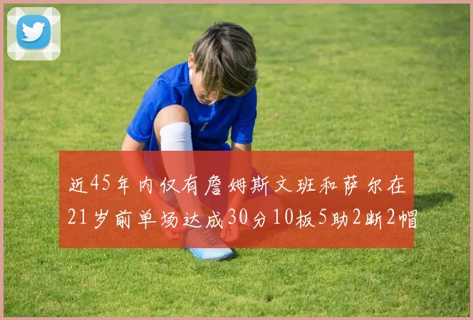 近45年内仅有詹姆斯文班和萨尔在21岁前单场达成30分10板5助2断2帽的壮举