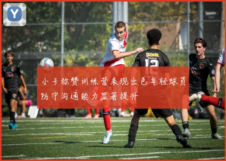 小卡称赞训练营表现出色年轻球员防守沟通能力显著提升