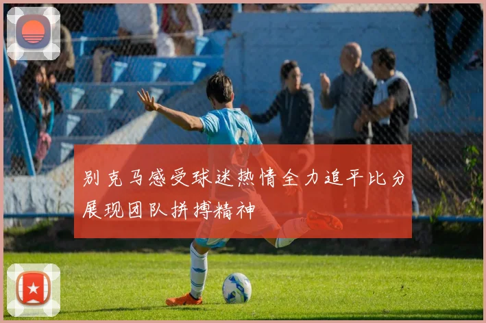 别克马感受球迷热情全力追平比分展现团队拼搏精神