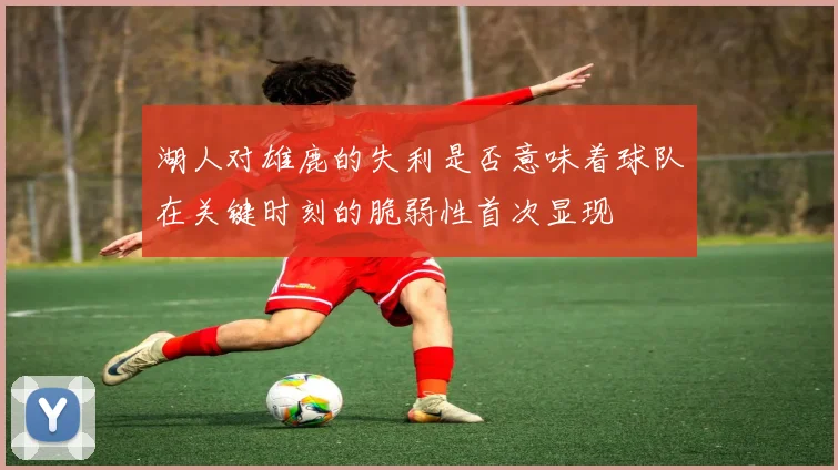 湖人对雄鹿的失利是否意味着球队在关键时刻的脆弱性首次显现