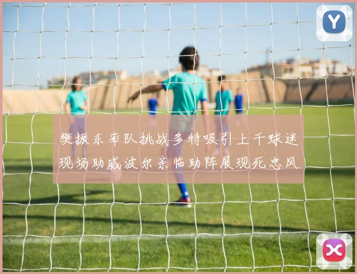 樊振东率队挑战多特吸引上千球迷现场助威波尔亲临助阵展现死忠风采