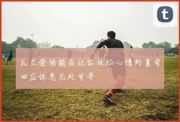瓦兰登场能否让你放松心情约基奇回应休息无处可寻