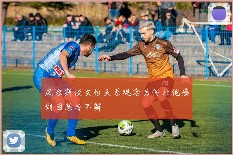 皮尔斯谈女性关系观念为何让他感到困惑与不解