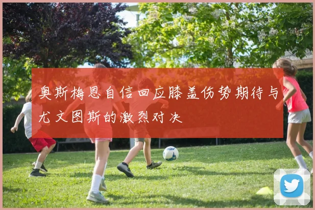 奥斯梅恩自信回应膝盖伤势期待与尤文图斯的激烈对决