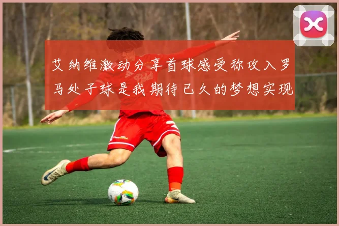 艾纳维激动分享首球感受称攻入罗马处子球是我期待已久的梦想实现