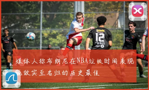 媒体人称布朗尼在NBA垃圾时间表现无敌实至名归的历史最佳