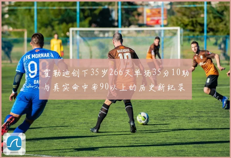 霍勒迪创下35岁266天单场35分10助与真实命中率90以上的历史新纪录