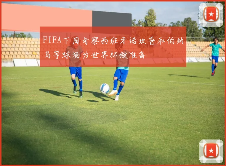 FIFA下周考察西班牙诺坎普和伯纳乌等球场为世界杯做准备