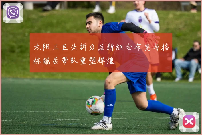 太阳三巨头拆分后新组合布克与格林能否带队重塑辉煌
