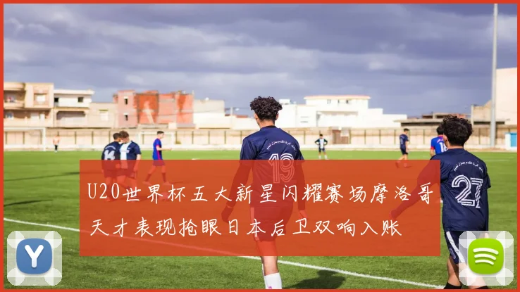 U20世界杯五大新星闪耀赛场摩洛哥天才表现抢眼日本后卫双响入账