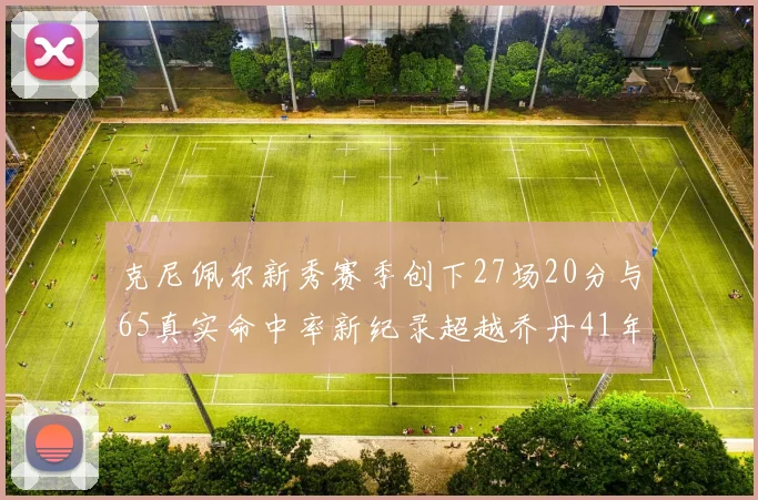 克尼佩尔新秀赛季创下27场20分与65真实命中率新纪录超越乔丹41年历史
