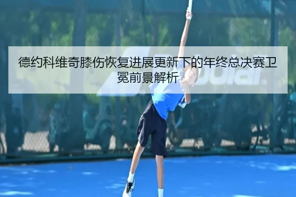 德约科维奇膝伤恢复进展更新下的年终总决赛卫冕前景解析 | 188bet